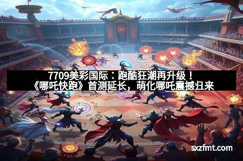 7709美彩国际：跑酷狂潮再升级！《哪吒快跑》首测延长，萌化哪吒震撼归来